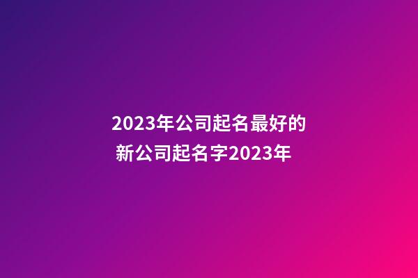 2023年公司起名最好的 新公司起名字2023年-第1張-公司起名-玄機派